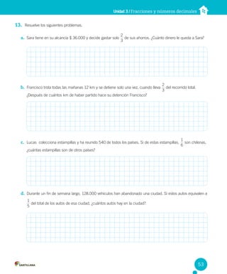 Unidad 3 / Fracciones y números decimales
13. Resuelve los siguientes problemas.
a. Sara tiene en su alcancía $ 36.000 y decide gastar solo
3
2
de sus ahorros. ¿Cuánto dinero le queda a Sara?
b. Francisco trota todas las mañanas 12 km y se detiene solo una vez, cuando lleva
3
2
del recorrido total.
¿Después de cuántos km de haber partido hace su detención Francisco?
c. Lucas colecciona estampillas y ha reunido 540 de todos los países. Si de estas estampillas,
6
1
son chilenas,
¿cuántas estampillas son de otros países?
d. Durante un fin de semana largo, 128.000 vehículos han abandonado una ciudad. Si estos autos equivalen a
1
5
del total de los autos de esa ciudad, ¿cuántos autos hay en la ciudad?
53
 