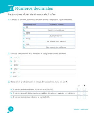 Números y operaciones
Lectura y escritura de números decimales
1. Completa los casilleros, escribiendo el número decimal o en palabras, según corresponda.
2. Escribe el valor posicional de la última cifra de los siguientes números decimales.
a. 0,72
b. 0,2
c. 2,007
d. 0,92
e. 12,7
f. 12,03
3. Marca con un si la afirmación es correcta. En caso contrario, marca con una .
a. El número decimal dos enteros un décimo se escribe 2,01.
b. El número decimal 2,803 se escribe con palabras dos enteros ochocientos tres milésimos.
c. El número decimal cinco milésimos se escribe 0,005.
Números decimales
Módulo
3
Número decimal Escritura en palabras
a. 0,2
b. Veinticinco centésimos
c. 0,144
d. Cuatro milésimos
e. 0,005
f. Tres enteros cinco décimos
g. 2,13
h. Cien enteros cien milésimos
54
 