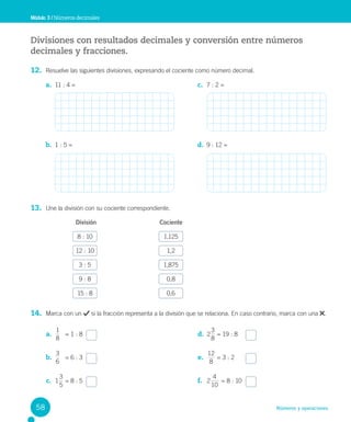 Números y operaciones
Divisiones con resultados decimales y conversión entre números
decimales y fracciones.
12. Resuelve las siguientes divisiones, expresando el cociente como número decimal.
13. Une la división con su cociente correspondiente.
División Cociente
8 : 10 1,125
12 : 10 1,2
3 : 5 1,875
9 : 8 0,8
15 : 8 0,6
14. Marca con un si la fracción representa a la división que se relaciona. En caso contrario, marca con una .
Módulo 3 / Números decimales
a. 11 : 4 =
b. 1 : 5 =
c. 7 : 2 =
d. 9 : 12 =
a.
1
8
= 1 : 8
b.
6
3
= 6 : 3
c. 1
5
3
= 8 : 5
d. 2
8
3
= 19 : 8
e.
8
12
= 3 : 2
f. 2
10
4
= 8 : 10
58
 