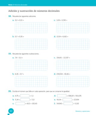 Números y operaciones
Adición y sustracción de números decimales
18. Resuelve las siguientes adiciones.
19. Resuelve las siguientes sustracciones.
20. Escribe el número que falta en cada operación, para que se conserve la igualdad.
Módulo 3 / Números decimales
a. 0,2 + 0,15 =
b. 0,7 + 0,35 =
c. 3,26 + 5,743 =
d. 13,54 + 6,102 =
a. 7,4 – 5,3 =
b. 6,35 – 0,7 =
c. 154,65 – 12,537 =
d. 234,034 – 65,56 =
a. 0,75 + = 1,1
b. 5,34 + = 7,12
c. + 43,5 = 102,43
d. + 506,64 = 551,676
e. 43,54 – = 22,054
f. 54,043 – = 5,132
60
 