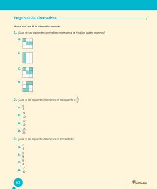 Evaluación
Preguntas de alternativas
Marca con una la alternativa correcta.
1. ¿Cuál de las siguientes alternativas representa la fracción cuatro novenos?
A.
B.
C.
D.
2. ¿Cuál de las siguientes fracciones es equivalente a
5
3
?
A.
3
5
B.
10
9
C.
15
12
D.
25
15
3. ¿Cuál de las siguientes fracciones es irreductible?
A.
4
2
B.
8
5
C.
3
9
D.
42
7
62
 
