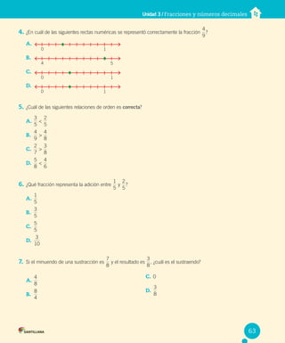 Unidad 3 / Fracciones y números decimales
4. ¿En cuál de las siguientes rectas numéricas se representó correctamente la fracción
9
4
?
A.
B.
C.
D.
5. ¿Cuál de las siguientes relaciones de orden es correcta?
A.
5
3
<
5
2
B.
9
4
>
4
8
C.
7
2
>
8
3
D.
8
5
<
4
6
6. ¿Qué fracción representa la adición entre
5
1
y
5
2
?
A.
5
1
B.
5
3
C.
5
5
D.
10
3
7. Si el minuendo de una sustracción es
8
7
y el resultado es
8
3
, ¿cuál es el sustraendo?
1
0
5
4
1
0
1
0
A.
8
4
B.
4
8
C. 0
D.
8
3
63
 