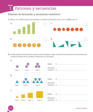 Módulo
Patrones y álgebra
Patrones y secuencias
1
Patrones de formación y secuencias numéricas
1. Marca con un las figuras que presentan un patrón de formación único, y con una las que no.
2. Escribe el patrón de formación de cada secuencia de figuras. Luego, escribe los 5 primeros términos de la secuencia
numérica formada por la cantidad de elementos de cada figura.
a.
Patrón
Secuencia
numérica
b.
Patrón
Secuencia
numérica
c.
Patrón
Secuencia
numérica
a.
b.
c.
d.
Figura 1 Figura 2 Figura 3
Figura 1 Figura 2 Figura 3
Figura 1 Figura 2 Figura 4
Figura 3
66
 