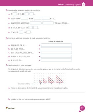 Unidad 4 / Patrones y álgebra
3. Completa las siguientes secuencias numéricas.
a. 2, , 8, 11, 14, , ,...
b. 9.037, 8.944, , 8.758, , , 8.479,...
c. 184.320.000, 46.080.000, , , 720.000, 180.000,...
d. 1, 4, 5, 9, 14, 23, 37, 60, , ,...
e. 6, 9, 8, 11, , 13, ,...
4. Escribe el patrón de formación de cada secuencia numérica.
Patrón de formación
a. 100, 88, 76, 64, 52,…
b. 18, 21, 24, 27, 30,…
c. 365, 730, 1.460, 2.920, 5.840,...
d. 71.875, 14.375, 2.875, 575,...
e. 4, 5, 9, 13, 22,...
5. Lee la situación y luego responde.
En la siguiente figura se representan números triangulares, que se forman al contar la cantidad de puntos
correspondiente a cada triángulo.
a. ¿Tiene un único patrón de formación la secuencia de números triangulares? Explica.
b. ¿Cuáles son los tres números triangulares después del 15?
Secuencia numérica 1 3 6 10 15
67
 