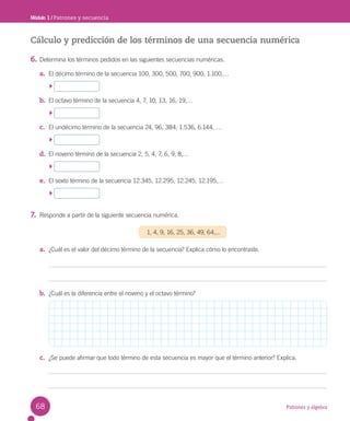 Patrones y álgebra
Módulo 1 / Patrones y secuencia
Cálculo y predicción de los términos de una secuencia numérica
6. Determina los términos pedidos en las siguientes secuencias numéricas.
a. El décimo término de la secuencia 100, 300, 500, 700, 900, 1.100,…
b. El octavo término de la secuencia 4, 7, 10, 13, 16, 19,…
c. El undécimo término de la secuencia 24, 96, 384, 1.536, 6.144, …
d. El noveno término de la secuencia 2, 5, 4, 7, 6, 9, 8,…
e. El sexto término de la secuencia 12.345, 12.295, 12.245, 12.195,…
7. Responde a partir de la siguiente secuencia numérica.
1, 4, 9, 16, 25, 36, 49, 64,...
a. ¿Cuál es el valor del décimo término de la secuencia? Explica cómo lo encontraste.
b. ¿Cuál es la diferencia entre el noveno y el octavo término?
c. ¿Se puede afirmar que todo término de esta secuencia es mayor que el término anterior? Explica.
68
 
