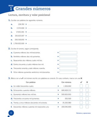 Módulo
Grandes números
1
Números y operaciones
Lectura, escritura y valor posicional
1. Escribe con palabras los siguientes números.
a. 128.350
b. 2.575.000
c. 17.001.001
d. 100.025.007
e. 200.530.000
f. 1.700.002.000
2. Escribe el número, según corresponda.
a. Cuarenta millones dos mil trescientos.
b. Veintitrés millones diez mil quinientos.
c. Novecientos dos millones cuatro mil tres.
d. Ciento cincuenta y cuatro millones tres mil.
e. Trescientos sesenta y siete millones noventa.
f. Ocho millones quinientos veinticinco mil doscientos.
3. Marca con un si el número escrito con palabras es correcto. En caso contrario, marca con una .
Con palabras Con números
a. Un millón trescientos cuatro. 1.304.000
b. Ochocientos cuarenta millones. 840.400.212
c. Quinientos millones tres mil tres. 500.003.003
d. Trescientos cincuenta mil quinientos. 350.500
e. Treinta y cinco millones doscientos mil ochenta. 35.200.080
f. Doscientos millones cuarenta mil novecientos uno. 200.040.900
6
 