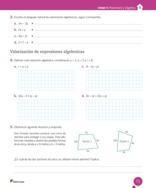 3. Escribe en lenguaje natural las expresiones algebraicas, según corresponda.
a. 3m – 2p
b. 2x + y
c. 3(a – 2)
d. 2 • 7 – a
Valorización de expresiones algebraicas
4. Valoriza cada expresión algebraica considerando p = 1, q = 5 y r = 8.
5. Observa la siguiente situación y responde.
Don Ernesto necesita construir una cerca de
alambre para proteger a sus ovejas. Para ello,
tomó las medidas y diseñó dos posibles formas
de la cerca, donde a = 9 metros y b = 3 metros.
¿En cuál de las dos opciones de cerca se utilizará menos alambre? Explica.
a. r – q + p
b. 10q – 3 • (q – p)
c. 2r – (q – p)
d. 4(r – p) + 2(p + q)
Unidad 4 / Patrones y álgebra
7b
10b 4a
5a
Opción 1
4a
3a
13b
6b
Opción 2
71
 