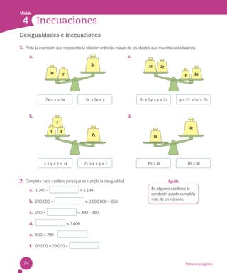 Módulo
Patrones y álgebra
a.
b.
c.
d.
Inecuaciones
4
2x + y > 3x 3z + 2y > y + 2z
x + y + z = 7x 8s > 4t
3x > 2x + y y + 2z > 3z + 2y
7x > x + y + z 8s < 4t
3x
2x y
4t
8s
2z
3z 2y
y
7x
x
z
y
Desigualdades e inecuaciones
1. Pinta la expresión que representa la relación entre las masas de los objetos que muestra cada balanza.
2. Completa cada casillero para que se cumpla la desigualdad.
a. 1.240 – > 1.199
b. 200.000 + < 3.000.000 – 150
c. 200 + < 300 – 150
d. < 3.400
e. 500 < 700 –
f. 50.000 > 23.000 +
En algunos casilleros la
condición puede cumplirla
más de un número.
Ayuda
74
 