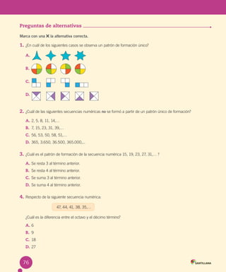 Evaluación
Preguntas de alternativas
Marca con una la alternativa correcta.
1. ¿En cuál de los siguientes casos se observa un patrón de formación único?
A.
B.
C.
D.
2. ¿Cuál de las siguientes secuencias numéricas no se formó a partir de un patrón único de formación?
A. 2, 5, 8, 11, 14,…
B. 7, 15, 23, 31, 39,…
C. 56, 53, 50, 58, 51,…
D. 365, 3.650, 36.500, 365.000,...
3. ¿Cuál es el patrón de formación de la secuencia numérica 15, 19, 23, 27, 31,… ?
A. Se resta 3 al término anterior.
B. Se resta 4 al término anterior.
C. Se suma 3 al término anterior.
D. Se suma 4 al término anterior.
4. Respecto de la siguiente secuencia numérica:
47, 44, 41, 38, 35,…
¿Cuál es la diferencia entre el octavo y el décimo término?
A. 6
B. 9
C. 18
D. 27
76
 