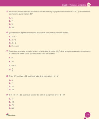 Unidad 4 / Patrones y álgebra
5. En una secuencia numérica que comienza con el número 3 y cuyo patrón de formación es “+ 5”, ¿cuántos términos
son menores que el número 36?
A. 5
B. 7
C. 9
D. 33
6. ¿Qué expresión algebraica representa “el doble de un número aumentado en tres”?
A. 2a + 3
B. 2a • 3
C. 3a • 2
D. 2 + a + 3
7. Dos amigos se reparten en partes iguales cierta cantidad de bolitas (b). ¿Cuál de las siguientes expresiones representa
la cantidad de bolitas con la que se quedará cada uno de ellos?
A. b
B. 2b
C. b + b
D.
b
2
8. Si a = 12, b = 8 y c = 11, ¿cuál es el valor de la expresión c + b – a?
A. 6
B. 7
C. 18
D. 19
9. Si m = 5 y n = 12, ¿cuál es el sucesor del valor de la expresión 6 • n – 5 • m?
A. 47
B. 48
C. 79
D. 80
77
 