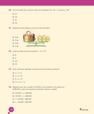 78
10. Si a es el doble de b, ¿cuál es el valor de la expresión 2a + 3b – 2 cuando a = 18?
A. 27
B. 36
C. 61
D. 63
11. Respecto de esta balanza, ¿cuál es la masa del bolso?
A. 5 kg
B. 4 kg
C. 3 kg
D. 2 kg
12. ¿Cuál es el valor de t en la ecuación t – 12 = 21?
A. 8
B. 9
C. 33
D. 34
13. ¿Para cuál de las siguientes ecuaciones el número 8 no es solución?
A. x + 1 = 9
B. x + 5 = 13
C. 9 + x = 12
D. 12 – 9 = x – 5
14. Alejandra dona, de su sueldo, $ 125.500 a una fundación. Si se queda con
$ 680.000, ¿cuál es la ecuación que permite calcular su sueldo?
A. 125.000 + s = 680.000
B. 125.000 – s = 680.000
C. s • 125.000 = 680.000
D. s – 125.000 = 680.000
1 kg
2 kg
2 kg 2 kg
78
U4 Cuaderno.indd 78 27-06-12 19:46
 