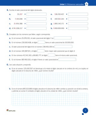 Unidad 1 / Números naturales
4. Escribe el valor posicional del dígito destacado.
5. Completa con los números que faltan, según corresponda.
a. En el número 25.078.352, el valor posicional del dígito 7 es .
b. En el número 230.000.408, el dígito tiene un valor posicional de 30.000.000.
c. El valor posicional del dígito 8 en el número 238.456.300 es .
d. En el número 345.987.021, el dígito tiene mayor valor posicional que el dígito 4.
e. En los números 42.541.342 y 68.681.777, el dígito tiene el mismo valor posicional.
f. En el número 987.493.555, el dígito 4 tiene un valor posicional de .
6. Lee cada situación y responde.
a. Si en el número 125.430.267 se disminuye a la mitad el dígito ubicado en la centena de mil y se duplica el
dígito ubicado en la decena de millón, ¿qué número resulta?
b. Si en el número 845.023.869 el dígito ubicado en la decena de millón cambia su posición con el de la centena,
y además se suman 4 unidades al dígito ubicado en la unidad de millón, ¿qué número resulta?
a. 35.287
b. 7.345.008
c. 35.456.388
d. 4.743.058.217
e. 508.200.407
f. 340.569.243
g. 2.895.342.171
h. 9.999.999.999
7
U1 Cuaderno.indd 7 27-06-12 19:22
 