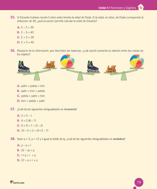 Unidad 4 / Patrones y álgebra
15. Si Eduardo hubiese nacido 5 años antes tendría la edad de Paola. Si la edad, en años, de Paola corresponde al
antecesor de 40, ¿qué ecuación permite calcular la edad de Eduardo?
A. E – 5 = 39
B. E – 5 = 40
C. E + 5 = 39
D. E + 5 = 40
16. Respecto de la información que describen las balanzas, ¿cuál opción presenta la relación entre las masas de
los objetos?
A. patín < pelota < tren
B. patín > tren > pelota
C. pelota > patín < tren
D. tren > pelota > patín
17. ¿Cuál de las siguientes desigualdades es incorrecta?
A. 2 < 5 – 1
B. 4 > 2 (8 – 7)
C. 0 + 9 > 7 – (3 – 2)
D. 10 – 5 < 2 + (4 • 2 – 7)
18. Sean q = 3, p = 12 y r igual al doble de q, ¿cuál de las siguientes desigualdades es verdadera?
A. p – q < r
B. 2(r – q) > p
C. r • q > r + p
D. 12 – p < r + q
79
 