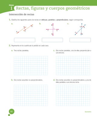 Módulo
Geometría
Rectas, figuras y cuerpos geométricos
1
Intersección de rectas
1. Clasifica los siguientes pares de rectas en oblicuas, paralelas y perpendiculares, según corresponda.
2. Representa en la cuadrícula lo pedido en cada caso.
a. b. c.
a. Tres rectas paralelas.
b. Dos rectas secantes no perpendiculares.
c. Dos rectas paralelas, una de ellas perpendicular a
una tercera.
d. Dos rectas secantes no perpendiculares y una de
ellas paralela a una tercera recta.
S Q
R
P
A
B D
C T
N
U
M
80
U5 Cuaderno.indd 80 27-06-12 19:46
 