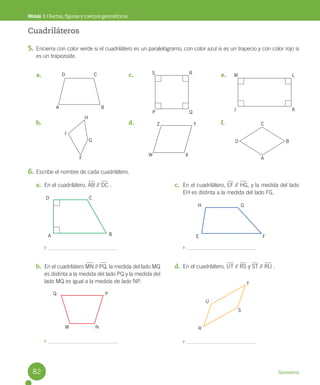 Geometría
Módulo 1 / Rectas, figuras y cuerpos geométricos
a. En el cuadrilátero, AB // DC .
b. En el cuadrilátero MN // PQ, la medida del lado MQ
es distinta a la medida del lado PQ y la medida del
lado MQ es igual a la medida de lado NP.
c. En el cuadrilátero, EF // HG, y la medida del lado
EH es distinta a la medida del lado FG.
d. En el cuadrilátero, UT // RS y ST // RU .
D C
A B
H G
E F
Q P
N
M
U
S
T
R
Cuadriláteros
5. Encierra con color verde si el cuadrilátero es un paralelógramo, con color azul si es un trapecio y con color rojo si
es un trapezoide.
6. Escribe el nombre de cada cuadrilátero.
a.
b.
c.
d.
e.
f.
D C
B
A
H
G
F
I
S R
Q
P
Z Y
X
W
M L
K
J
C
A
B
D
82
 