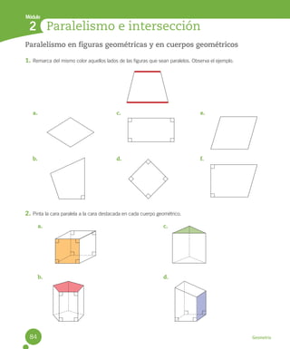 Geometría
Paralelismo en figuras geométricas y en cuerpos geométricos
1. Remarca del mismo color aquellos lados de las figuras que sean paralelos. Observa el ejemplo.
2. Pinta la cara paralela a la cara destacada en cada cuerpo geométrico.
Paralelismo e intersección
2
Módulo
a.
b.
c.
d.
e.
f.
a.
b.
c.
d.
84
 