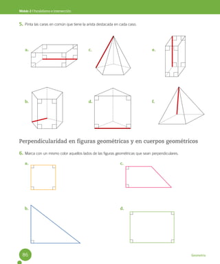 Geometría
Módulo 2 / Paralelismo e intersección
5. Pinta las caras en común que tiene la arista destacada en cada caso.
Perpendicularidad en figuras geométricas y en cuerpos geométricos
6. Marca con un mismo color aquellos lados de las figuras geométricas que sean perpendiculares.
a.
b.
c.
d.
e.
f.
a.
b.
c.
d.
86
 