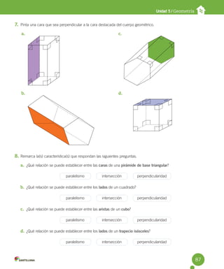 Unidad 5 / Geometría
7. Pinta una cara que sea perpendicular a la cara destacada del cuerpo geométrico.
8. Remarca la(s) característica(s) que respondan las siguientes preguntas.
a. ¿Qué relación se puede establecer entre las caras de una pirámide de base triangular?
paralelismo intersección perpendicularidad
b. ¿Qué relación se puede establecer entre los lados de un cuadrado?
paralelismo intersección perpendicularidad
c. ¿Qué relación se puede establecer entre las aristas de un cubo?
paralelismo intersección perpendicularidad
d. ¿Qué relación se puede establecer entre los lados de un trapecio isósceles?
paralelismo intersección perpendicularidad
a.
b.
c.
d.
87
 
