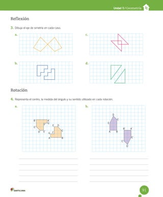 Unidad 5 / Geometría
Reflexión
3. Dibuja el eje de simetría en cada caso.
Rotación
4. Representa el centro, la medida del ángulo y su sentido utilizado en cada rotación.
a.
b.
c.
d.
a. b.
B
A
C
D
E
F
G
B´ A´
G´
F´
E´
D´
C´
D
D´
E´
C´
B´ A´
C
E
A B
91
 