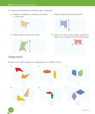 Geometría
a.
b.
c.
d.
e.
f.
Módulo 4 / Congruencia de figuras geométricas
5. Realiza cada transformación isométrica, según corresponda.
Congruencia
6. Marca con un si las figuras son congruentes y con una , si no lo son.
a. Trasladar el pentágono 5 cuadrados a la derecha
y 2 hacia abajo.
b. Reflejar la figura respecto de la recta L.
c. Reflejar la figura respecto de la recta M.
d. Aplica una rotación sobre la figura, respecto del
punto O y en un ángulo de 90º en sentido horario.
M
L
O
C
T S
R
P Q
F
A B
C D
E
D E
A
B
M
F
G J
H I
L
K
92
 