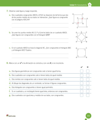 Unidad 5 / Geometría
7. Observa cada figura y luego responde.
a. Dos cuadrados congruentes ABCD y EFGH se disponen de tal forma que dos
de los puntos medios de sus lados se intersectan. ¿Qué figura es congruente
con el polígono ADCJHI?
b. Se unen los puntos medios M, O, P y Q de los lados de un cuadrado ABCD.
¿Qué figuras son congruentes con el triángulo QBM?
c. En el cuadrado ABCD se traza la diagonal AC. ¿Son congruentes el triángulo ABC
y el triángulo ADC? Explica.
8. Marca con un si la afirmación es correcta y con una , si es incorrecta.
a. Dos figuras geométricas son congruentes solo si tienen igual forma.
b. Dos cuadrados son congruentes solo si tienen lados de igual medida.
c. Dos rombos son congruentes solo si tienen lados de igual medida.
d. Al dibujar las diagonales de un romboide, se forman 4 figuras congruentes.
e. Dos triángulos son congruentes si tienen igual perímetro.
f. Si un cuadrado y un rectángulo tienen igual área, entonces son congruentes.
g. Dos cuadrados con igual área y medida de sus lados, son congruentes.
D
A
H
C
J
G
F
E
I B
D
D
P
A
A
B
B
M
C
C
0
Q
93
 