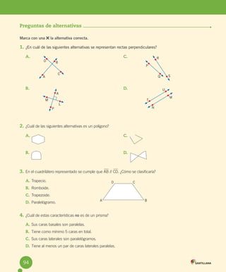 Evaluación
Preguntas de alternativas
Marca con una la alternativa correcta.
1. ¿En cuál de las siguientes alternativas se representan rectas perpendiculares?
2. ¿Cuál de las siguientes alternativas es un polígono?
3. En el cuadrilátero representado se cumple que AB // CD. ¿Cómo se clasificaría?
A. Trapecio.
B. Romboide.
C. Trapezoide.
D. Paralelógramo.
4. ¿Cuál de estas características no es de un prisma?
A. Sus caras basales son paralelas.
B. Tiene como mínimo 5 caras en total.
C. Sus caras laterales son paralelógramos.
D. Tiene al menos un par de caras laterales paralelas.
A.
B.
C.
D.
A.
B.
C.
D.
D
A
C
B
A
L
P
M
R
S
P
Q
U
T
N
M
D C
B
A
94
 