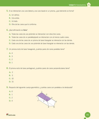 Unidad 5 / Geometría
5. Si se intersectan una cara lateral y una cara basal en un prisma, ¿qué elemento se forma?
A. Un vértice.
B. Una arista.
C. Un lado.
D. Otra de las caras que lo conforma.
6. ¿Qué afirmación es falsa?
A. Todas las caras de una pirámide se intersectan con otras tres caras.
B. Todas las caras de un paralelepípedo se intersectan con al menos cuatro caras.
C. Cada una de las caras de un prisma de base triangular se intersecta con las demás.
D. Cada una de las caras de una pirámide de base triangular se intersecta con las demás.
7. Un prisma recto de base hexagonal, ¿cuántos pares de caras paralelas tiene?
A. 4
B. 3
C. 2
D. 1
8. El prisma recto de base pentagonal, ¿cuántos pares de caras perpendiculares tiene?
A. 2
B. 5
C. 10
D. 15
9. Respecto del siguiente cuerpo geométrico, ¿cuántas caras son paralelas a la destacada?
A. 0
B. 1
C. 2
D. 4
I
H
D
C
B
A
E
G
F
J
95
 