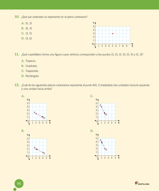 96
10. ¿Qué par ordenado se representó en el plano cartesiano?
A. (5, 3)
B. (6, 3)
C. (3, 5)
D. (3, 6)
11. ¿Qué cuadrilátero forma una figura cuyos vértices corresponden a los puntos (3, 2); (3, 5); (5, 5) y (5, 3)?
A. Trapecio.
B. Cuadrado.
C. Trapezoide.
D. Rectángulo.
12. ¿Cuál de los siguientes planos cartesianos representa al punto A(4, 1) trasladado dos unidades hacia la izquierda
y una unidad hacia arriba?
5
4
3
2
1
1 2 3 4 5 6 7 8 9 X
Y
0
A.
B.
C.
D.
5
4
3
2
1
1 2 3 4 5 X
Y
0
A
A´
5
4
3
2
1
1 2 3 4 5 X
Y
0
A´
A
5
4
3
2
1
1 2 3 4 5 X
Y
0
A
A´
5
4
3
2
1
1 2 3 4 5 X
Y
0
A´
A
96
U5 Cuaderno.indd 96 27-06-12 19:47
 