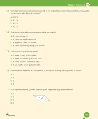 Unidad 5 / Geometría
13. Si en el plano cartesiano, se traslada el punto A(3, 5) dos unidades hacia la derecha y cuatro hacia arriba, ¿cuáles
son las coordenadas del punto resultante?
A. A(5, 9)
B. A(1, 9)
C. A(7, 7)
D. A(1, 1)
14. ¿Qué elementos se deben considerar para realizar una rotación?
A. El centro de rotación.
B. El centro y el ángulo de rotación.
C. El ángulo del centro y la rotación.
D. El centro de simetría y el ángulo de rotación.
15. ¿Cuándo son congruentes dos figuras?
A. Si tienen forma y tamaño iguales.
B. Si tienen una medida igual en sus lados.
C. Si tienen la misma cantidad de lados.
D. Si sus ángulos tienen iguales medidas.
16. Si se dibujan las diagonales de un trapezoide, ¿cuántos pares de triángulos congruentes se forman?
A. 0
B. 1
C. 2
D. 3
17. En el siguiente romboide, ¿cuántos pares de figuras congruentes se pueden identificar?
A. 0
B. 2
C. 3
D. 4
97
 