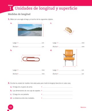 Módulo
Medición
Unidades de longitud y superficie
1
Medidas de longitud
1. Mide con una regla el largo y el ancho de los siguientes objetos.
2. Escribe la unidad de medida más adecuada para medir la longitud descrita en cada caso.
a. El largo de un grano de arroz.
b. Las dimensiones de una caja de zapatos.
c. El largo de una pestaña.
d. La distancia entre dos ciudades.
a.
Largo cm
Ancho cm
b.
Largo mm
Ancho mm
c.
Largo mm
Ancho mm
d.
Largo cm
Ancho cm
98
 