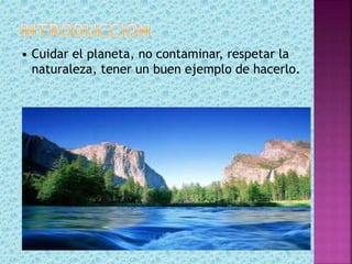 • Cuidar el planeta, no contaminar, respetar la
naturaleza, tener un buen ejemplo de hacerlo.
 