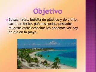  Bolsas, latas, botella de plástico y de vidrio,
sache de leche, pañales sucios, pescados
muertos estos desechos los podemos ver hoy
en día en la playa.
 