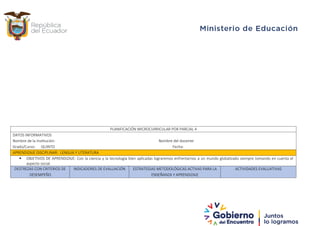 PLANIFICACIÓN MICROCURRICULAR POR PARCIAL 4
DATOS INFORMATIVOS
Nombre de la Institución: Nombre del docente:
Grado/Curso: QUINTO Fecha:
APRENDIZAJE DISCIPLINAR: LENGUA Y LITERATURA
 OBJETIVOS DE APRENDIZAJE: Con la ciencia y la tecnología bien aplicadas lograremos enfrentarnos a un mundo globalizado siempre tomando en cuenta el
aspecto social.
DESTREZAS CON CRITERIOS DE
DESEMPEÑO
INDICADORES DE EVALUACIÓN ESTRATEGIAS METODOLÓGICAS ACTIVAS PARA LA
ENSEÑANZA Y APRENDIZAJE
ACTIVIDADES EVALUATIVAS
 