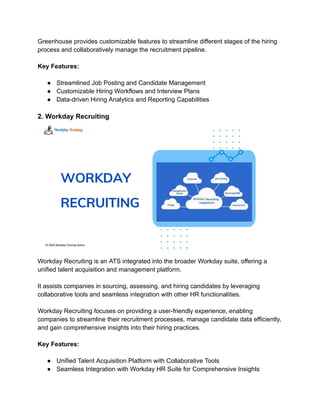 Greenhouse provides customizable features to streamline different stages of the hiring
process and collaboratively manage the recruitment pipeline.
Key Features:
● Streamlined Job Posting and Candidate Management
● Customizable Hiring Workflows and Interview Plans
● Data-driven Hiring Analytics and Reporting Capabilities
2. Workday Recruiting
Workday Recruiting is an ATS integrated into the broader Workday suite, offering a
unified talent acquisition and management platform.
It assists companies in sourcing, assessing, and hiring candidates by leveraging
collaborative tools and seamless integration with other HR functionalities.
Workday Recruiting focuses on providing a user-friendly experience, enabling
companies to streamline their recruitment processes, manage candidate data efficiently,
and gain comprehensive insights into their hiring practices.
Key Features:
● Unified Talent Acquisition Platform with Collaborative Tools
● Seamless Integration with Workday HR Suite for Comprehensive Insights
 