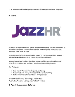 ● Personalized Candidate Experience and Automated Recruitment Processes
3. JazzHR
JazzHR is an applicant tracking system designed for simplicity and user-friendliness. It
empowers businesses to manage job postings, track candidates, and collaborate
effectively in the hiring process.
JazzHR offers customizable workflows and tools for interview scheduling, allowing
teams to work together efficiently in selecting the right candidates.
It caters to small and medium-sized businesses, providing an intuitive platform to
streamline hiring tasks and facilitate a smoother recruitment experience.
Key Features:
● User-friendly Applicant Tracking and Job Posting
● Customizable Recruiting Pipeline and Interview Scheduling
● Collaboration Tools for Team-based Hiring Decisions
Is Workforce Planning Becoming A Headache?
Automate Workforce Management With Workstatus
3. Payroll Management Software
 