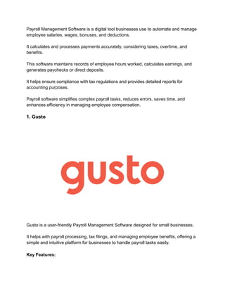 Payroll Management Software is a digital tool businesses use to automate and manage
employee salaries, wages, bonuses, and deductions.
It calculates and processes payments accurately, considering taxes, overtime, and
benefits.
This software maintains records of employee hours worked, calculates earnings, and
generates paychecks or direct deposits.
It helps ensure compliance with tax regulations and provides detailed reports for
accounting purposes.
Payroll software simplifies complex payroll tasks, reduces errors, saves time, and
enhances efficiency in managing employee compensation.
1. Gusto
Gusto is a user-friendly Payroll Management Software designed for small businesses.
It helps with payroll processing, tax filings, and managing employee benefits, offering a
simple and intuitive platform for businesses to handle payroll tasks easily.
Key Features:
 