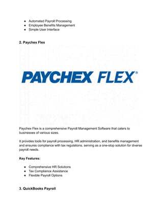 ● Automated Payroll Processing
● Employee Benefits Management
● Simple User Interface
2. Paychex Flex
Paychex Flex is a comprehensive Payroll Management Software that caters to
businesses of various sizes.
It provides tools for payroll processing, HR administration, and benefits management
and ensures compliance with tax regulations, serving as a one-stop solution for diverse
payroll needs.
Key Features:
● Comprehensive HR Solutions
● Tax Compliance Assistance
● Flexible Payroll Options
3. QuickBooks Payroll
 