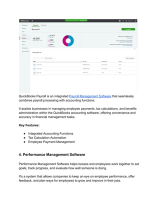 QuickBooks Payroll is an integrated Payroll Management Software that seamlessly
combines payroll processing with accounting functions.
It assists businesses in managing employee payments, tax calculations, and benefits
administration within the QuickBooks accounting software, offering convenience and
accuracy in financial management tasks.
Key Features:
● Integrated Accounting Functions
● Tax Calculation Automation
● Employee Payment Management
4. Performance Management Software
Performance Management Software helps bosses and employees work together to set
goals, track progress, and evaluate how well someone is doing.
It's a system that allows companies to keep an eye on employee performance, offer
feedback, and plan ways for employees to grow and improve in their jobs.
 