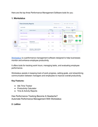 Here are the top three Performance Management Software tools for you:
1. Workstatus
Workstatus is a performance management software designed to help businesses
monitor and enhance employee productivity.
It offers tools for tracking work hours, managing tasks, and evaluating employee
performance.
Workstatus assists in keeping track of work progress, setting goals, and streamlining
communication between managers and employees to improve overall productivity.
Key Features:
● Idle Time Tracker
● Productivity Calculator
● Time & Activity Reports
Has Performance Tracking Become A Headache?
Automate Performance Management With Workstatus
2. Lattice
 