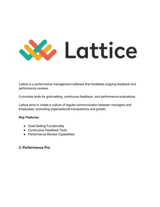 Lattice is a performance management software that facilitates ongoing feedback and
performance reviews.
It provides tools for goal-setting, continuous feedback, and performance evaluations.
Lattice aims to create a culture of regular communication between managers and
employees, promoting organisational transparency and growth.
Key Features:
● Goal-Setting Functionality
● Continuous Feedback Tools
● Performance Review Capabilities
3. Performance Pro
 