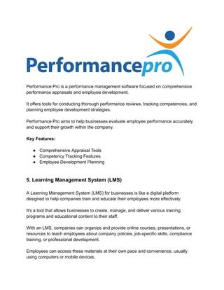 Performance Pro is a performance management software focused on comprehensive
performance appraisals and employee development.
It offers tools for conducting thorough performance reviews, tracking competencies, and
planning employee development strategies.
Performance Pro aims to help businesses evaluate employee performance accurately
and support their growth within the company.
Key Features:
● Comprehensive Appraisal Tools
● Competency Tracking Features
● Employee Development Planning
5. Learning Management System (LMS)
A Learning Management System (LMS) for businesses is like a digital platform
designed to help companies train and educate their employees more effectively.
It's a tool that allows businesses to create, manage, and deliver various training
programs and educational content to their staff.
With an LMS, companies can organize and provide online courses, presentations, or
resources to teach employees about company policies, job-specific skills, compliance
training, or professional development.
Employees can access these materials at their own pace and convenience, usually
using computers or mobile devices.
 