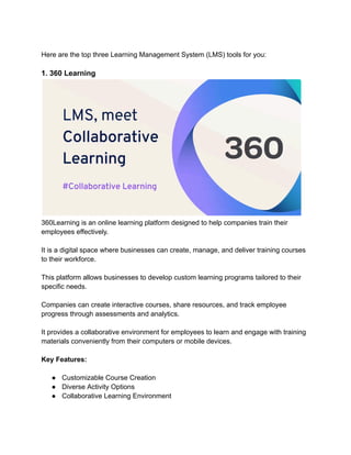 Here are the top three Learning Management System (LMS) tools for you:
1. 360 Learning
360Learning is an online learning platform designed to help companies train their
employees effectively.
It is a digital space where businesses can create, manage, and deliver training courses
to their workforce.
This platform allows businesses to develop custom learning programs tailored to their
specific needs.
Companies can create interactive courses, share resources, and track employee
progress through assessments and analytics.
It provides a collaborative environment for employees to learn and engage with training
materials conveniently from their computers or mobile devices.
Key Features:
● Customizable Course Creation
● Diverse Activity Options
● Collaborative Learning Environment
 