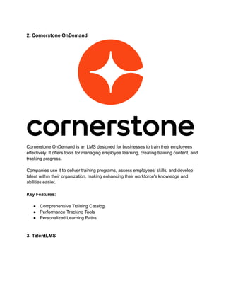 2. Cornerstone OnDemand
Cornerstone OnDemand is an LMS designed for businesses to train their employees
effectively. It offers tools for managing employee learning, creating training content, and
tracking progress.
Companies use it to deliver training programs, assess employees' skills, and develop
talent within their organization, making enhancing their workforce's knowledge and
abilities easier.
Key Features:
● Comprehensive Training Catalog
● Performance Tracking Tools
● Personalized Learning Paths
3. TalentLMS
 