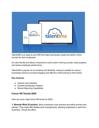 TalentLMS is an easy-to-use LMS that helps businesses create and deliver online
courses for their employees.
It's user-friendly and allows companies to build custom training courses, track progress,
and assess employee performance.
TalentLMS is popular for its simplicity and flexibility, making it suitable for various
businesses aiming to provide engaging and effective online training to their teams.
Key Features:
● Intuitive User Interface
● Content Gamification Options
● Robust Reporting Capabilities
Future HR Trends 2024
Here are some major future HR trends for 2024:
1. Remote Work Evolution: More companies must embrace and refine remote work
policies. They might offer flexible work arrangements, allowing employees to work from
anywhere, not just the office.
 