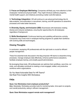 2. Focus on Employee Well-being: Companies will likely pay more attention to their
employees' mental and physical health. They might introduce wellness programs,
mental health support, and initiatives promoting a better work-life balance.
3. Technology Integration: HR will continue to use advanced technology like AI,
data analytics, and automation in recruitment, training, and HR operations to streamline
processes and make better decisions.
4. Diversity, Equity, and Inclusion (DEI): Businesses will emphasise creating
diverse and inclusive workplaces, ensuring fair opportunities for all employees
regardless of background.
5. Skills Development: Continuous learning and upskilling will become a priority.
Companies may invest more in employee training programs to update their workforce
with evolving skills and technologies.
Closing Thoughts
In conclusion, equipping HR professionals with the right tools is crucial for efficient
people management.
These five essential tools discussed in the blog empower HR teams to streamline hiring
processes, manage employee data effectively, enhance performance evaluations,
facilitate employee training, and simplify payroll administration.
By leveraging these tools, HR professionals can optimize their workflows, save time, cut
costs, and ultimately contribute to creating a more engaged, skilled, and productive
workforce within organizations.
Do You Need Actionable Data For HR Teams?
Get Real-Time Insights With Workstatus
FAQs
Ques: Can Workstatus track employee productivity?
Ans: Absolutely. Workstatus provides tools for monitoring tasks, time spent on projects,
and overall productivity, aiding in efficient management.
Ques: Does Workstatus support remote work management?
 