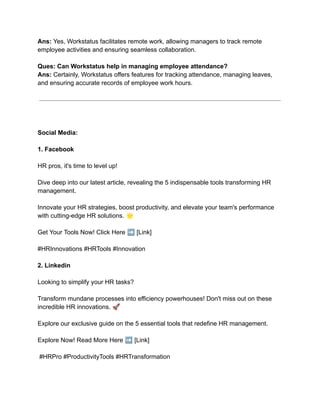 Ans: Yes, Workstatus facilitates remote work, allowing managers to track remote
employee activities and ensuring seamless collaboration.
Ques: Can Workstatus help in managing employee attendance?
Ans: Certainly, Workstatus offers features for tracking attendance, managing leaves,
and ensuring accurate records of employee work hours.
Social Media:
1. Facebook
HR pros, it's time to level up!
Dive deep into our latest article, revealing the 5 indispensable tools transforming HR
management.
Innovate your HR strategies, boost productivity, and elevate your team's performance
with cutting-edge HR solutions. 🌟
Get Your Tools Now! Click Here ➡️[Link]
#HRInnovations #HRTools #Innovation
2. Linkedin
Looking to simplify your HR tasks?
Transform mundane processes into efficiency powerhouses! Don't miss out on these
incredible HR innovations. 🚀
Explore our exclusive guide on the 5 essential tools that redefine HR management.
Explore Now! Read More Here ➡️[Link]
#HRPro #ProductivityTools #HRTransformation
 