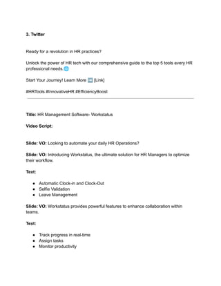 3. Twitter
Ready for a revolution in HR practices?
Unlock the power of HR tech with our comprehensive guide to the top 5 tools every HR
professional needs.🌐
Start Your Journey! Learn More ➡️[Link]
#HRTools #InnovativeHR #EfficiencyBoost
Title: HR Management Software- Workstatus
Video Script:
Slide: VO: Looking to automate your daily HR Operations?
Slide: VO: Introducing Workstatus, the ultimate solution for HR Managers to optimize
their workflow.
Text:
● Automatic Clock-in and Clock-Out
● Selfie Validation
● Leave Management
Slide: VO: Workstatus provides powerful features to enhance collaboration within
teams.
Text:
● Track progress in real-time
● Assign tasks
● Monitor productivity
 
