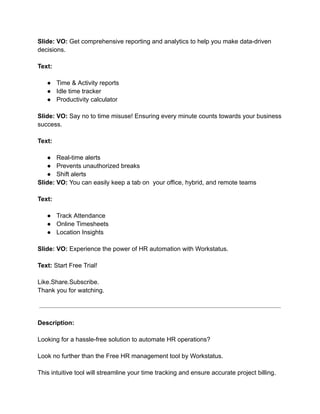 Slide: VO: Get comprehensive reporting and analytics to help you make data-driven
decisions.
Text:
● Time & Activity reports
● Idle time tracker
● Productivity calculator
Slide: VO: Say no to time misuse! Ensuring every minute counts towards your business
success.
Text:
● Real-time alerts
● Prevents unauthorized breaks
● Shift alerts
Slide: VO: You can easily keep a tab on your office, hybrid, and remote teams
Text:
● Track Attendance
● Online Timesheets
● Location Insights
Slide: VO: Experience the power of HR automation with Workstatus.
Text: Start Free Trial!
Like.Share.Subscribe.
Thank you for watching.
Description:
Looking for a hassle-free solution to automate HR operations?
Look no further than the Free HR management tool by Workstatus.
This intuitive tool will streamline your time tracking and ensure accurate project billing.
 