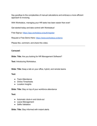 Say goodbye to the complexities of manual calculations and embrace a more efficient
approach to invoicing.
With Workstatus, managing your HR tasks has been easier than ever!
Get started today and take control with Workstatus!
Free Signup -https://app.workstatus.io/auth/register
Request a Free Demo Here- https://www.workstatus.io/demo
Please like, comment, and share this video.
Carousel:
Slide: Title: Are you looking for HR Management Software?
Text: Introducing Workstatus.
Slide: Title: Keep a tab on your office, hybrid, and remote teams
Text:
● Track Attendance
● Online Timesheets
● Location Insights
Slide: Title: Stay on top of your workforce attendance
Text:
● Automatic clock-in and clock-out
● Leave Management
● Selfie Validation
Slide: Title: Stay informed with instant alerts
 