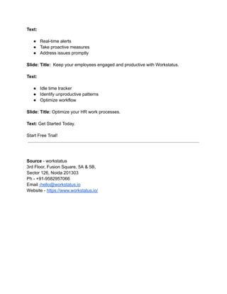 Text:
● Real-time alerts
● Take proactive measures
● Address issues promptly
Slide: Title: Keep your employees engaged and productive with Workstatus.
Text:
● Idle time tracker
● Identify unproductive patterns
● Optimize workflow
Slide: Title: Optimize your HR work processes.
Text: Get Started Today.
Start Free Trial!
Source - workstatus
3rd Floor, Fusion Square, 5A & 5B,
Sector 126, Noida 201303
Ph - +91-9582957066
Email -hello@workstatus.io
Website - https://www.workstatus.io/
 